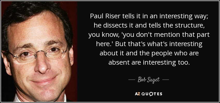 Paul Riser tells it in an interesting way; he dissects it and tells the structure, you know, 'you don't mention that part here.' But that's what's interesting about it and the people who are absent are interesting too. - Bob Saget