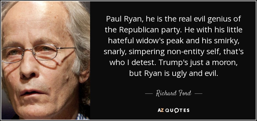 Paul Ryan, he is the real evil genius of the Republican party. He with his little hateful widow's peak and his smirky, snarly, simpering non-entity self, that's who I detest. Trump's just a moron, but Ryan is ugly and evil. - Richard Ford
