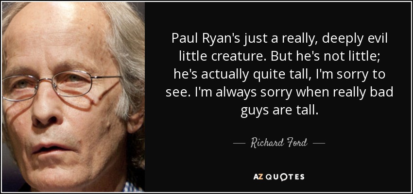 Paul Ryan's just a really, deeply evil little creature. But he's not little; he's actually quite tall, I'm sorry to see. I'm always sorry when really bad guys are tall. - Richard Ford