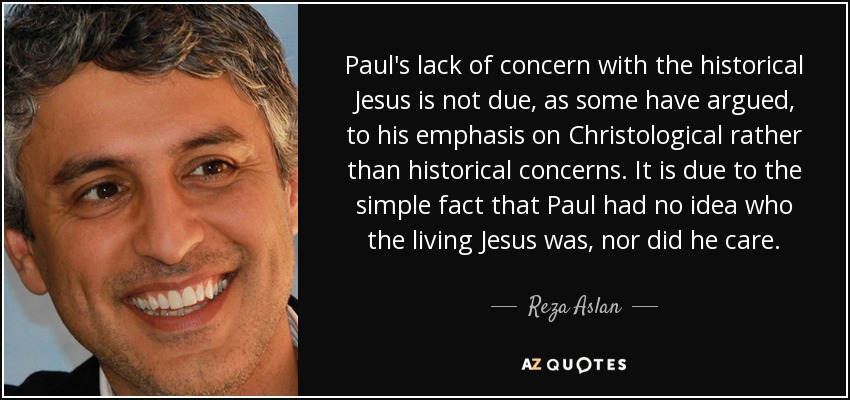Paul's lack of concern with the historical Jesus is not due, as some have argued, to his emphasis on Christological rather than historical concerns. It is due to the simple fact that Paul had no idea who the living Jesus was, nor did he care. - Reza Aslan
