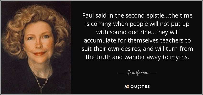 Paul said in the second epistle...the time is coming when people will not put up with sound doctrine...they will accumulate for themselves teachers to suit their own desires, and will turn from the truth and wander away to myths. - Jan Karon