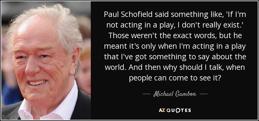 Paul Schofield said something like, 'If I'm not acting in a play, I don't really exist.' Those weren't the exact words, but he meant it's only when I'm acting in a play that I've got something to say about the world. And then why should I talk, when people can come to see it? - Michael Gambon