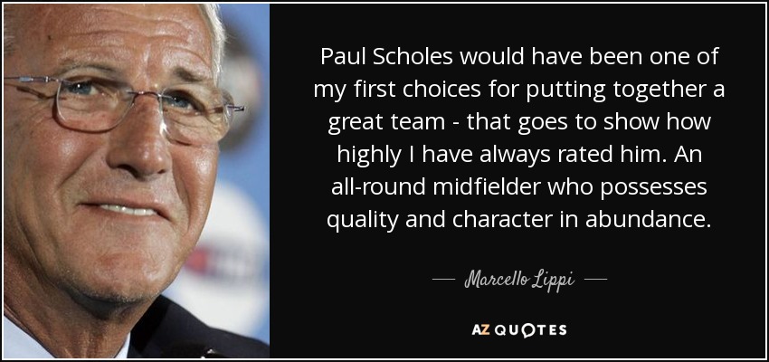 Paul Scholes would have been one of my first choices for putting together a great team - that goes to show how highly I have always rated him. An all-round midfielder who possesses quality and character in abundance. - Marcello Lippi