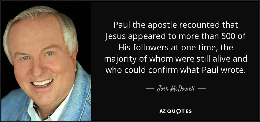 Paul the apostle recounted that Jesus appeared to more than 500 of His followers at one time, the majority of whom were still alive and who could confirm what Paul wrote. - Josh McDowell