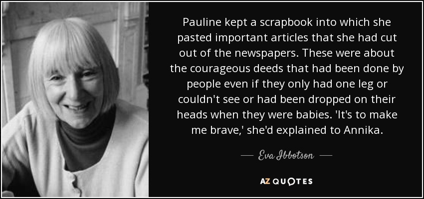 Pauline kept a scrapbook into which she pasted important articles that she had cut out of the newspapers. These were about the courageous deeds that had been done by people even if they only had one leg or couldn't see or had been dropped on their heads when they were babies. 'It's to make me brave,' she'd explained to Annika. - Eva Ibbotson