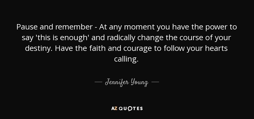 Pause and remember - At any moment you have the power to say 'this is enough' and radically change the course of your destiny. Have the faith and courage to follow your hearts calling. - Jennifer Young