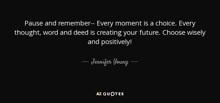 Pause and remember-- Every moment is a choice. Every thought, word and deed is creating your future. Choose wisely and positively! - Jennifer Young