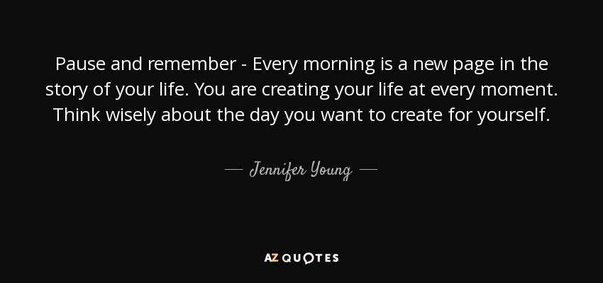 Pause and remember - Every morning is a new page in the story of your life. You are creating your life at every moment. Think wisely about the day you want to create for yourself. - Jennifer Young