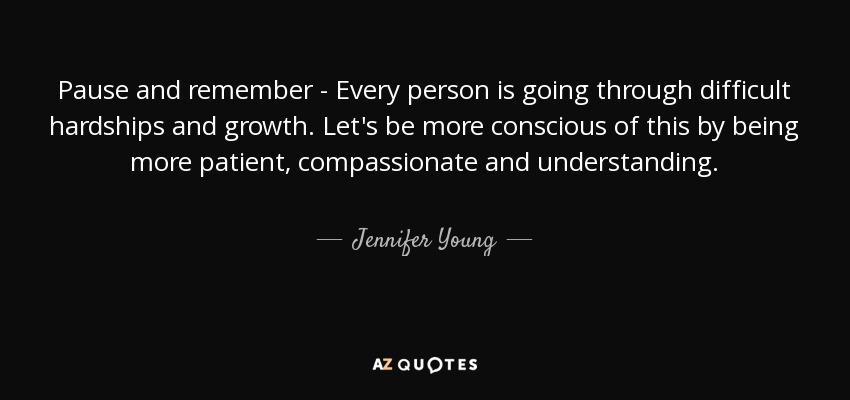 Pause and remember - Every person is going through difficult hardships and growth. Let's be more conscious of this by being more patient, compassionate and understanding. - Jennifer Young