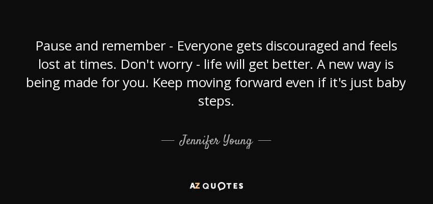 Pause and remember - Everyone gets discouraged and feels lost at times. Don't worry - life will get better. A new way is being made for you. Keep moving forward even if it's just baby steps. - Jennifer Young