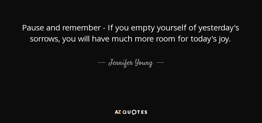 Pause and remember - If you empty yourself of yesterday's sorrows, you will have much more room for today's joy. - Jennifer Young