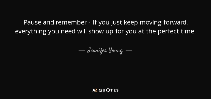 Pause and remember - If you just keep moving forward, everything you need will show up for you at the perfect time. - Jennifer Young
