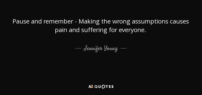 Pause and remember - Making the wrong assumptions causes pain and suffering for everyone. - Jennifer Young