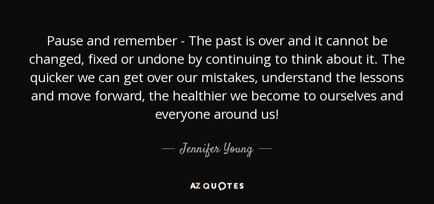 Pause and remember - The past is over and it cannot be changed, fixed or undone by continuing to think about it. The quicker we can get over our mistakes, understand the lessons and move forward, the healthier we become to ourselves and everyone around us! - Jennifer Young