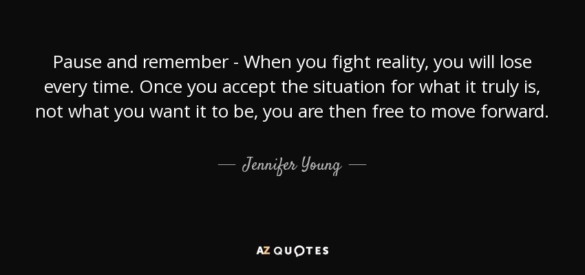 Pause and remember - When you fight reality, you will lose every time. Once you accept the situation for what it truly is, not what you want it to be, you are then free to move forward. - Jennifer Young