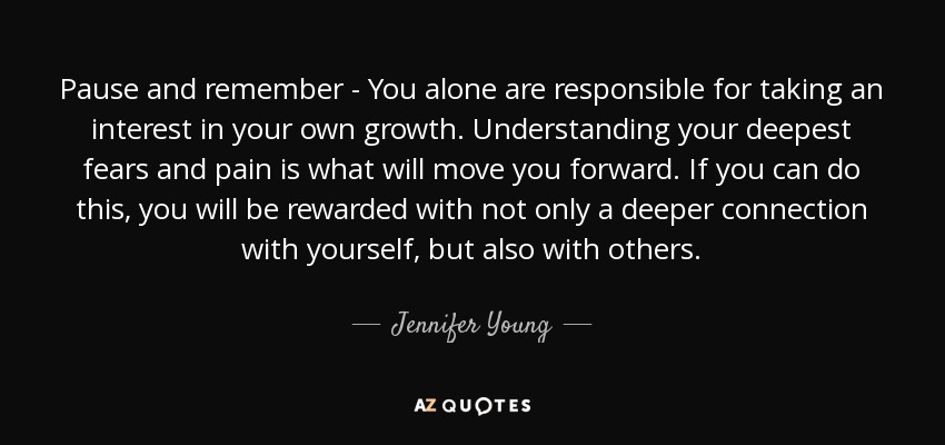 Pause and remember - You alone are responsible for taking an interest in your own growth. Understanding your deepest fears and pain is what will move you forward. If you can do this, you will be rewarded with not only a deeper connection with yourself, but also with others. - Jennifer Young