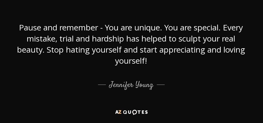 Pause and remember - You are unique. You are special. Every mistake, trial and hardship has helped to sculpt your real beauty. Stop hating yourself and start appreciating and loving yourself! - Jennifer Young