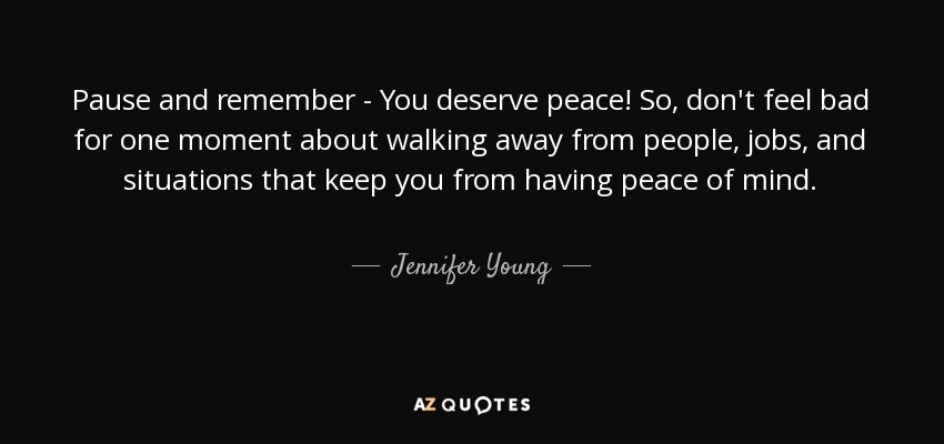 Pause and remember - You deserve peace! So, don't feel bad for one moment about walking away from people, jobs, and situations that keep you from having peace of mind. - Jennifer Young