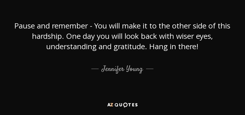 Pause and remember - You will make it to the other side of this hardship. One day you will look back with wiser eyes, understanding and gratitude. Hang in there! - Jennifer Young