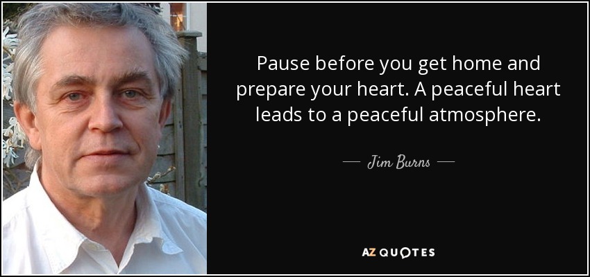 Pause before you get home and prepare your heart. A peaceful heart leads to a peaceful atmosphere. - Jim Burns
