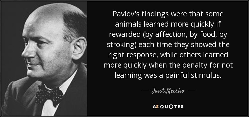 Pavlov's findings were that some animals learned more quickly if rewarded (by affection, by food, by stroking) each time they showed the right response, while others learned more quickly when the penalty for not learning was a painful stimulus. - Joost Meerloo