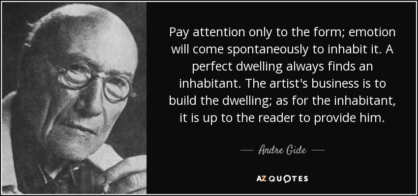 Pay attention only to the form; emotion will come spontaneously to inhabit it. A perfect dwelling always finds an inhabitant. The artist's business is to build the dwelling; as for the inhabitant, it is up to the reader to provide him. - Andre Gide