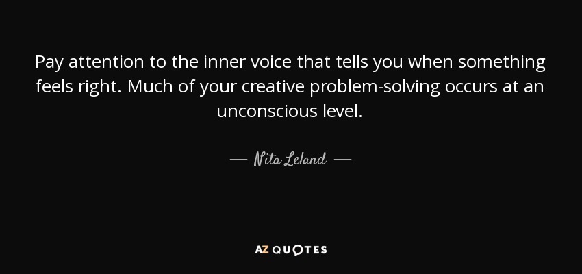 Pay attention to the inner voice that tells you when something feels right. Much of your creative problem-solving occurs at an unconscious level. - Nita Leland