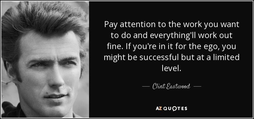 Pay attention to the work you want to do and everything'll work out fine. If you're in it for the ego, you might be successful but at a limited level. - Clint Eastwood