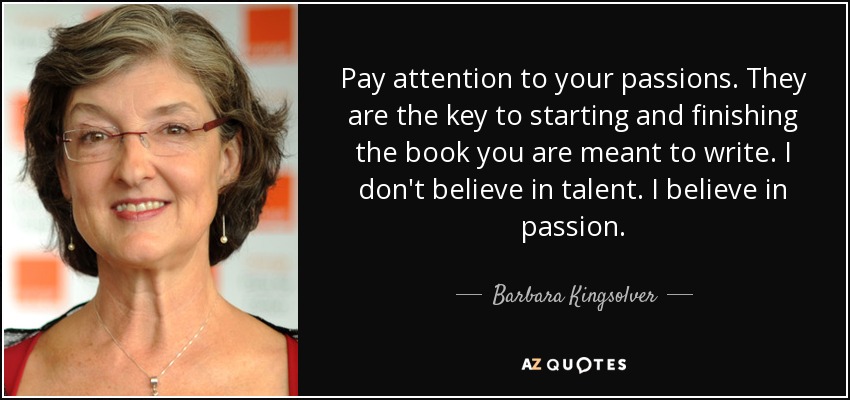 Pay attention to your passions. They are the key to starting and finishing the book you are meant to write. I don't believe in talent. I believe in passion. - Barbara Kingsolver