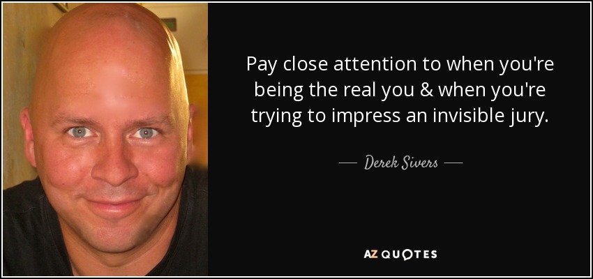 Pay close attention to when you're being the real you & when you're trying to impress an invisible jury. - Derek Sivers