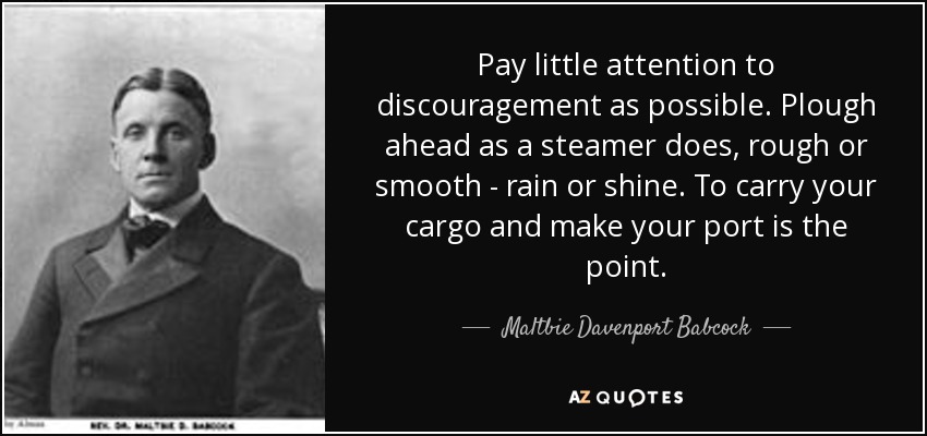 Pay little attention to discouragement as possible. Plough ahead as a steamer does, rough or smooth - rain or shine. To carry your cargo and make your port is the point. - Maltbie Davenport Babcock