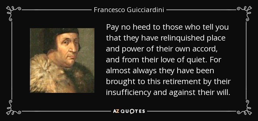 Pay no heed to those who tell you that they have relinquished place and power of their own accord, and from their love of quiet. For almost always they have been brought to this retirement by their insufficiency and against their will. - Francesco Guicciardini