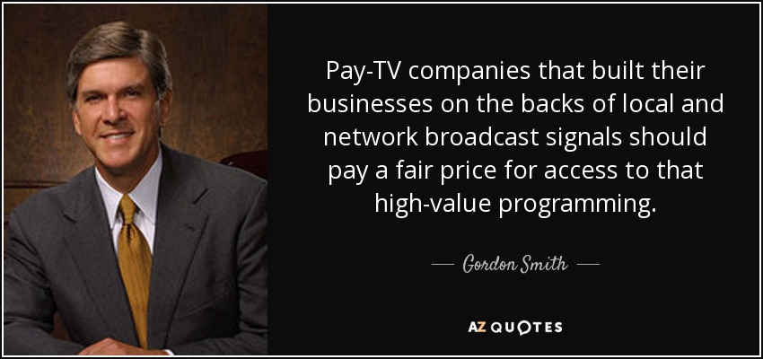 Pay-TV companies that built their businesses on the backs of local and network broadcast signals should pay a fair price for access to that high-value programming. - Gordon Smith