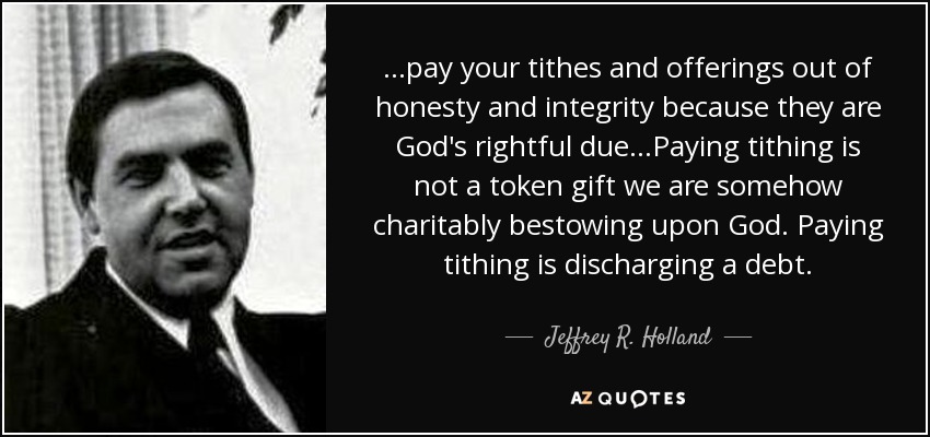 ...pay your tithes and offerings out of honesty and integrity because they are God's rightful due...Paying tithing is not a token gift we are somehow charitably bestowing upon God. Paying tithing is discharging a debt. - Jeffrey R. Holland