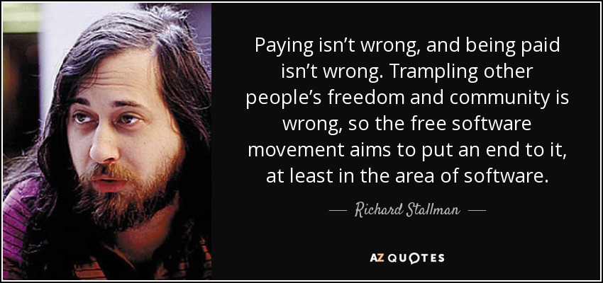 Paying isn’t wrong, and being paid isn’t wrong. Trampling other people’s freedom and community is wrong, so the free software movement aims to put an end to it, at least in the area of software. - Richard Stallman