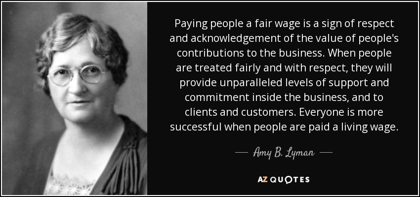 Paying people a fair wage is a sign of respect and acknowledgement of the value of people's contributions to the business. When people are treated fairly and with respect, they will provide unparalleled levels of support and commitment inside the business, and to clients and customers. Everyone is more successful when people are paid a living wage. - Amy B. Lyman