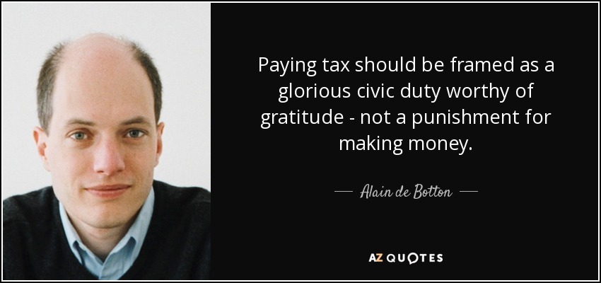 Paying tax should be framed as a glorious civic duty worthy of gratitude - not a punishment for making money. - Alain de Botton