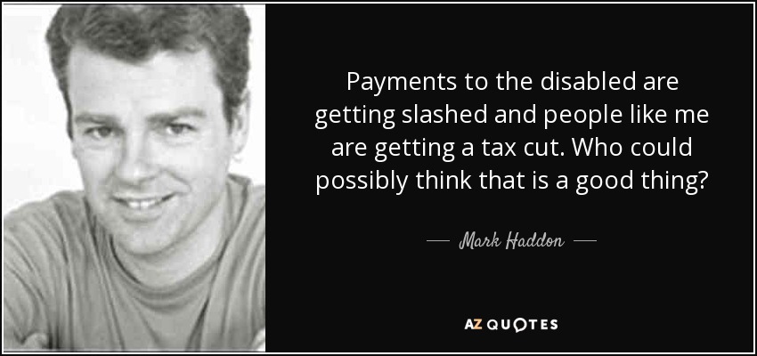 Payments to the disabled are getting slashed and people like me are getting a tax cut. Who could possibly think that is a good thing? - Mark Haddon