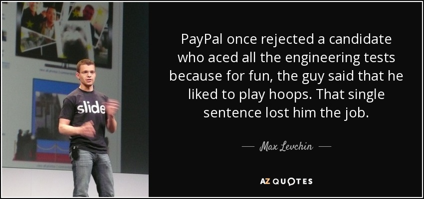 PayPal once rejected a candidate who aced all the engineering tests because for fun, the guy said that he liked to play hoops. That single sentence lost him the job. - Max Levchin