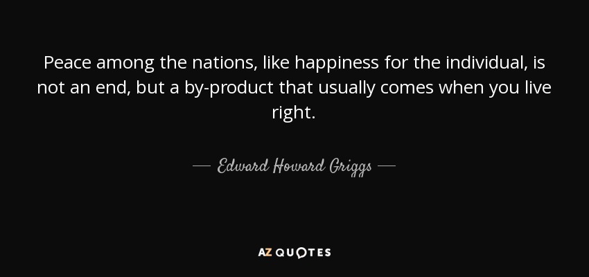 Peace among the nations, like happiness for the individual, is not an end, but a by-product that usually comes when you live right. - Edward Howard Griggs