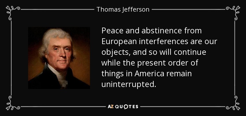 Peace and abstinence from European interferences are our objects, and so will continue while the present order of things in America remain uninterrupted. - Thomas Jefferson