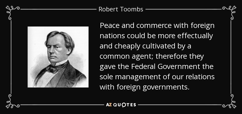 Peace and commerce with foreign nations could be more effectually and cheaply cultivated by a common agent; therefore they gave the Federal Government the sole management of our relations with foreign governments. - Robert Toombs