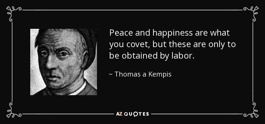 Peace and happiness are what you covet, but these are only to be obtained by labor. - Thomas a Kempis