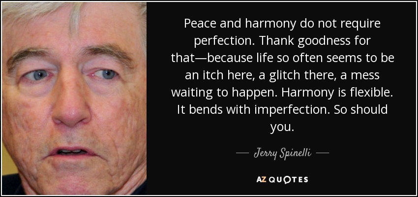 Peace and harmony do not require perfection. Thank goodness for that—because life so often seems to be an itch here, a glitch there, a mess waiting to happen. Harmony is flexible. It bends with imperfection. So should you. - Jerry Spinelli