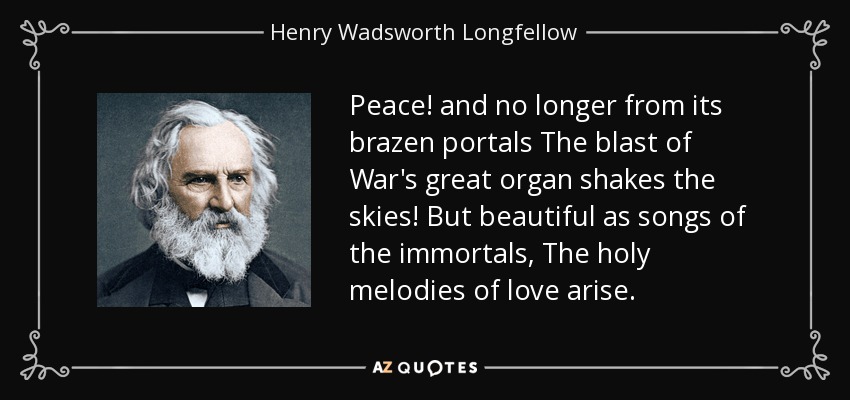 Peace! and no longer from its brazen portals The blast of War's great organ shakes the skies! But beautiful as songs of the immortals, The holy melodies of love arise. - Henry Wadsworth Longfellow