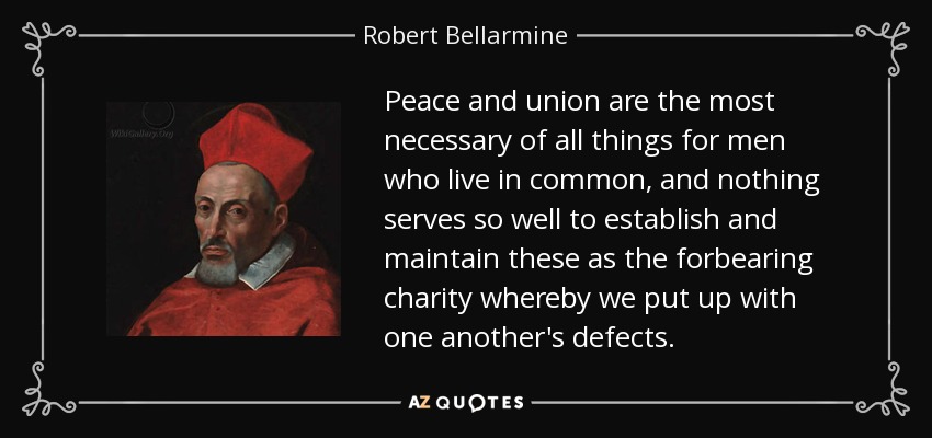 Peace and union are the most necessary of all things for men who live in common, and nothing serves so well to establish and maintain these as the forbearing charity whereby we put up with one another's defects. - Robert Bellarmine