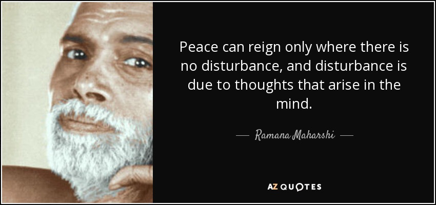 Peace can reign only where there is no disturbance, and disturbance is due to thoughts that arise in the mind. - Ramana Maharshi