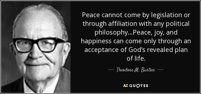 Peace cannot come by legislation or through affiliation with any political philosophy...Peace, joy, and happiness can come only through an acceptance of God's revealed plan of life. - Theodore M. Burton