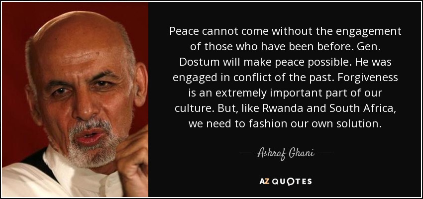 Peace cannot come without the engagement of those who have been before. Gen. Dostum will make peace possible. He was engaged in conflict of the past. Forgiveness is an extremely important part of our culture. But, like Rwanda and South Africa, we need to fashion our own solution. - Ashraf Ghani