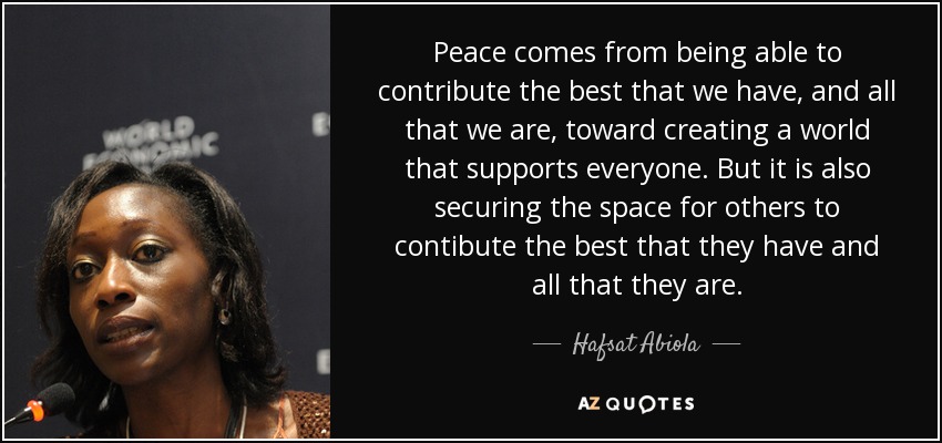 Peace comes from being able to contribute the best that we have, and all that we are, toward creating a world that supports everyone. But it is also securing the space for others to contibute the best that they have and all that they are. - Hafsat Abiola